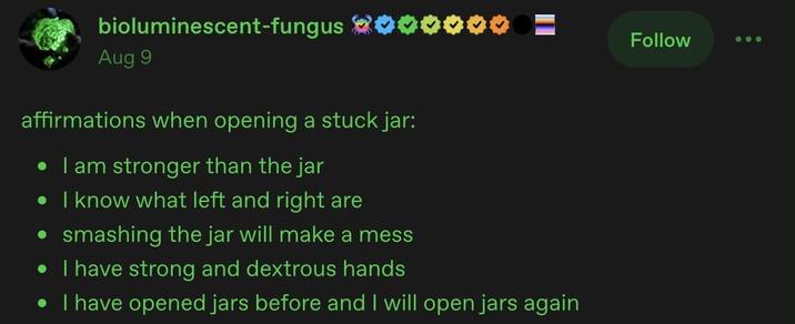 bioluminescent-fungus Aug 9 affirmations when opening a stuck jar: • I am stronger than the jar • I know what left and right are • smashing the jar will make a mess • I have strong and dextrous hands • I have opened jars before and I will open jars again Follow