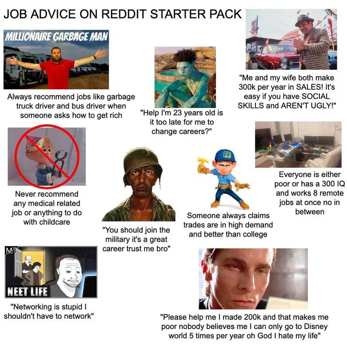 JOB ADVICE ON REDDIT STARTER PACK MILLIONAIRE GARBAGE MAN 250 Always recommend jobs like garbage truck driver and bus driver when someone asks how to get rich "Help I'm 23 years old is it too late for me to change careers?" "Me and my wife both make 300k per year in SALES! It's easy if you have SOCIAL SKILLS and AREN'T UGLY!" Never recommend any medical related job or anything to do with childcare MT "You should join the military it's a great career trust me bro" Someone always claims trades are in high demand and better than college Everyone is either poor or has a 300 IQ and works 8 remote jobs at once no in between NEET LIFE "Networking is stupid I shouldn't have to network" "Please help me I made 200k and that makes me poor nobody believes me I can only go to Disney world 5 times per year oh God I hate my life"