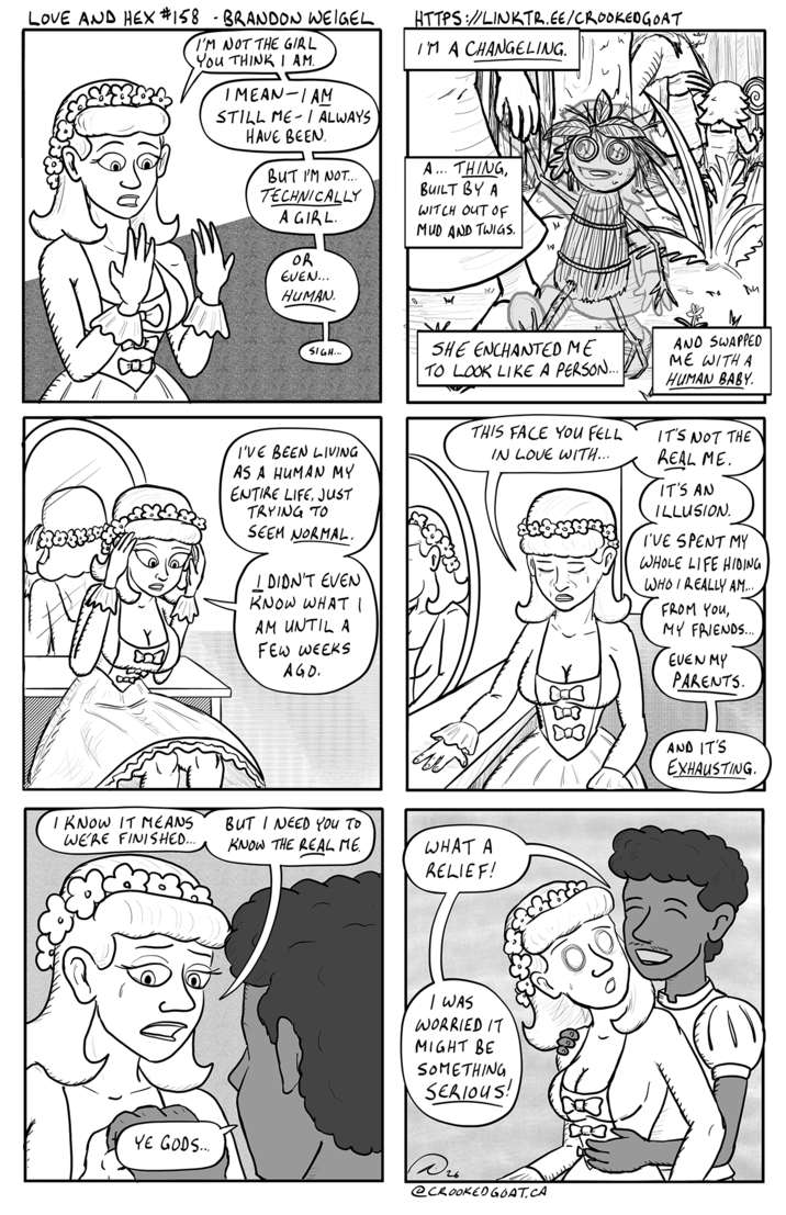LOVE AND HEX #158 - BRANDON WEIGEL I'M NOT THE GIRL You THINK I AM. IMEAN-I AM STILL ME I ALWAYS - HAVE BEEN BUT I'M NOT... TECHNICALLY A GIRL. OR EVEN... HUMAN HTTPS://LINKTR.EE/CROOKEDGOAT I'M A CHANGELING. A... THING, BUILT BY A WITCH OUT OF MUD AND TWIGS. M h SIGH... SHE ENCHANTED ME TO LOOK LIKE A PERSON... AND SWAPPED ME WITH A HUMAN BABY. I'VE BEEN LIVING AS A HUMAN MY ENTIRE LIFE, JUST TRYING TO SEEM NORMAL. I DIDN'T EVEN KNOW WHAT I AM UNTIL A FEW WEEKS AGO. THIS FACE YOU FELL IN LOVE WITH... IT'S NOT THE REAL ME. IT'S AN ILLUSION. I'VE SPENT MY WHOLE LIFE HIDING WHO I REALLY AM.... FROM YOU, MY FRIENDS... EUEN MY PARENTS. I KNOW IT MEANS WE'RE FINISHED... BUT I NEED YOU TO KNOW THE REAL ME WHAT A RELIEF! I WAS WORRIED IT MIGHT BE SOMETHING SERIOUS! YE GODS... D26 @CROOKED GOAT.CA 1003 AND IT'S EXHAUSTING.
