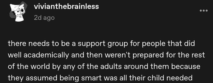 vivianthebrainless 2d ago there needs to be a support group for people that did well academically and then weren't prepared for the rest of the world by any of the adults around them because they assumed being smart was all their child needed