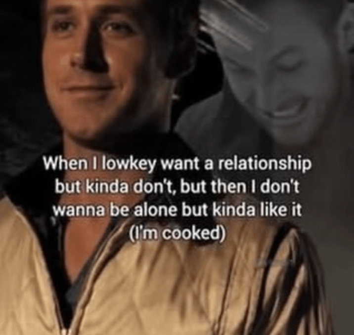 When I lowkey want a relationship but kinda don't, but then I don't wanna be alone but kinda like it (I'm cooked)