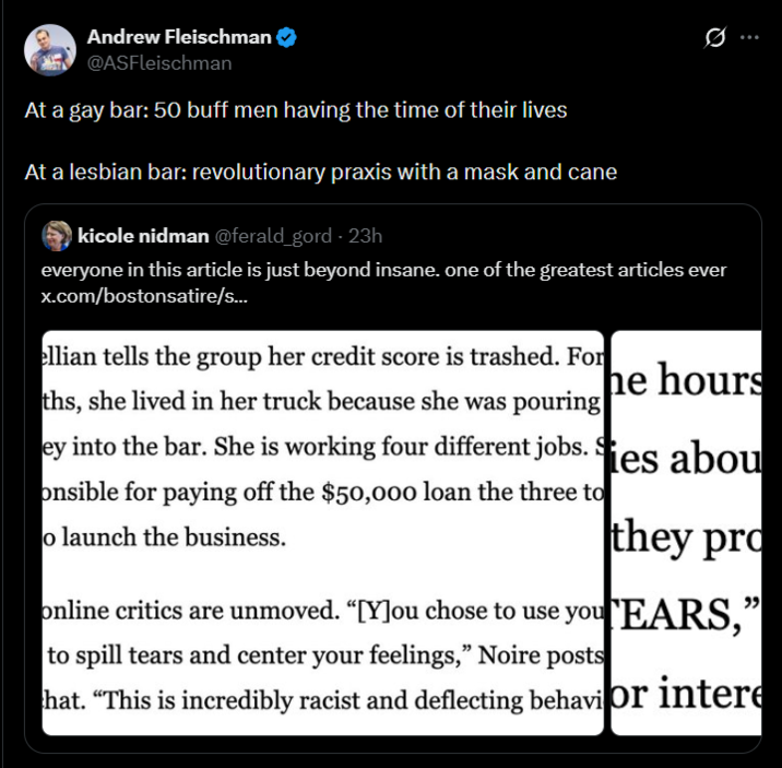 Andrew Fleischman @ASFleischman At a gay bar: 50 buff men having the time of their lives At a lesbian bar: revolutionary praxis with a mask and cane kicole nidman @ferald_gord - 23h 10 everyone in this article is just beyond insane. one of the greatest articles ever x.com/bostonsatire/s... ellian tells the group her credit score is trashed. For he hours ey into the bar. She is working four different jobs. Ses abou onsible for paying off the $50,000 loan the three to ths, she lived in her truck because she was pouring o launch the business. they pro online critics are unmoved. “[Y]ou chose to use yourEARS," to spill tears and center your feelings," Noire posts hat. "This is incredibly racist and deflecting behavior intere