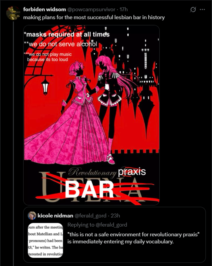 forbiden widsom @powcampsurvivor - 17h making plans for the most successful lesbian bar in history *masks required at all time's **we do not serve alcohol ***we do not play music because its too loud Revolutionary praxis BARA kicole nidman @ferald_gord - 23h ours after the meeting Replying to @ferald_gord bout Matellian and L "this is not a safe environment for revolutionary praxis" pronouns) had been is immediately entering my daily vocabulary. RS," he writes. The ba terested in revolutio