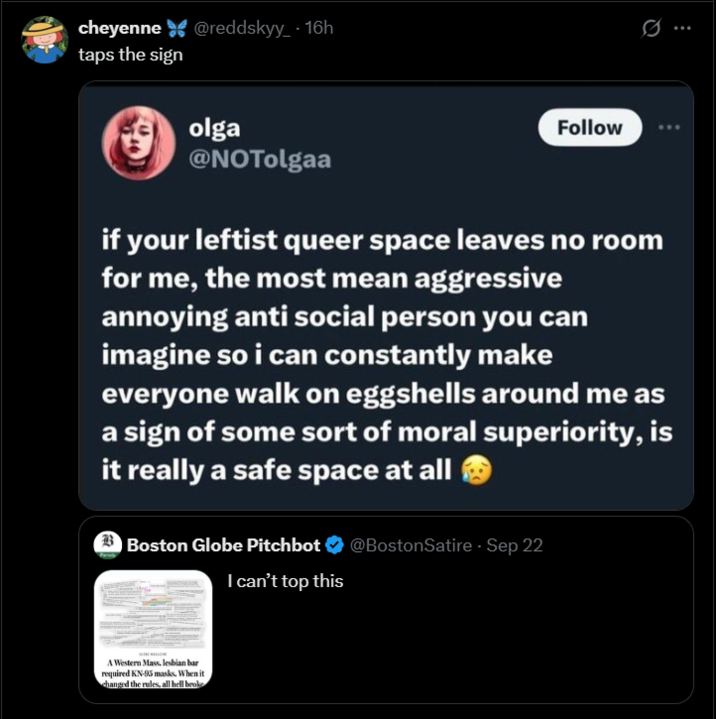 cheyenne@reddskyy_ - 16h taps the sign olga @NOTolgaa Follow if your leftist queer space leaves no room for me, the most mean aggressive annoying anti social person you can imagine so i can constantly make everyone walk on eggshells around me as a sign of some sort of moral superiority, is it really a safe space at all Boston Globe Pitchbot I can't top this A Western Mass, lesbian bar required KN-95 masks. When it changed the rules, all hell broke @BostonSatire - Sep 22