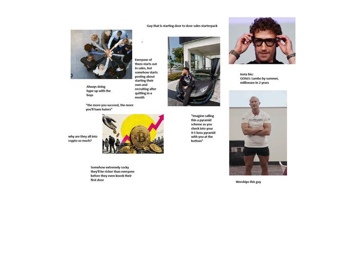 Always doing hype up with the boys "the more you succeed, the more you'll have haters" why are they all into crypto so much? Somehow extremely cocky they'll be richer than everyone before they even knock their first door Guy that is starting door to door sales starterpack Everyone of them starts out in sales, but somehow starts posting about starting their own and recruiting after quitting in a month Insta bio: GOALS: Lambo by summer, millionare in 2 years "Imagine calling this a pyramid scheme as you check into your 9-5 boss pyramid with you at the bottom" ELLIOTT ARMY Worships this guy