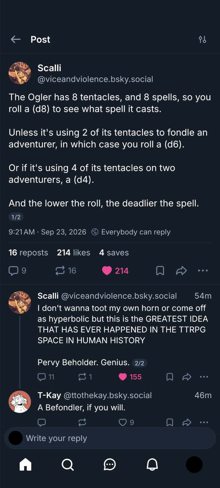 ← Post 86 Scalli @viceandviolence.bsky.social The Ogler has 8 tentacles, and 8 spells, so you roll a (d8) to see what spell it casts. Unless it's using 2 of its tentacles to fondle an adventurer, in which case you roll a (d6). Or if it's using 4 of its tentacles on two adventurers, a (d4). And the lower the roll, the deadlier the spell. 1/2 9:21 AM Sep 23, 2026 Everybody can reply 16 reposts 214 likes 4 saves 16 214 □ Scalli @viceandviolence.bsky.social 54m I don't wanna toot my own horn or come off as hyperbolic but this is the GREATEST IDEA THAT HAS EVER HAPPENED IN THE TTRPG SPACE IN HUMAN HISTORY Pervy Beholder. Genius. 2/2 11 21 155 46m T-Kay @ttothekay.bsky.social A Befondler, if you will. Write your reply Σ