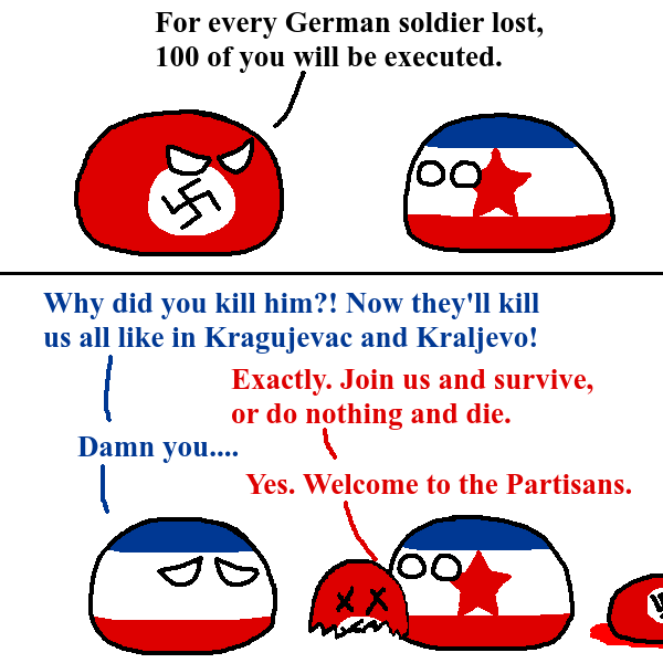 For every German soldier lost, 100 of you will be executed. 100 Why did you kill him?! Now they'll kill us all like in Kragujevac and Kraljevo! Damn you.... Exactly. Join us and survive, or do nothing and die. Yes. Welcome to the Partisans. XX 100