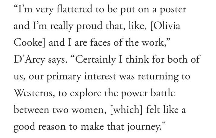 "I'm very flattered to be put on a poster and I'm really proud that, like, [Olivia Cooke] and I are faces of the work," D'Arcy says. "Certainly I think for both of us, our primary interest was returning to Westeros, to explore the power battle between two women, [which] felt like a good reason to make that journey.”