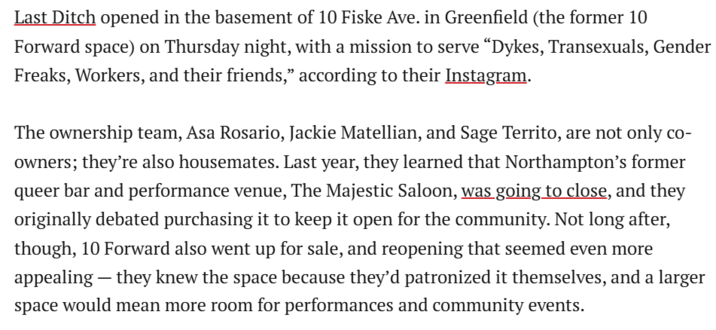 Last Ditch opened in the basement of 10 Fiske Ave. in Greenfield (the former 10 Forward space) on Thursday night, with a mission to serve “D----, Transexuals, Gender Freaks, Workers, and their friends,” according to their Instagram. The ownership team, Asa Rosario, Jackie Matellian, and Sage Territo, are not only co- owners; they're also housemates. Last year, they learned that Northampton's former queer bar and performance venue, The Majestic Saloon, was going to close, and they originally debated purchasing it to keep it open for the community. Not long after, though, 10 Forward also went up for sale, and reopening that seemed even more appealing - they knew the space because they'd patronized it themselves, and a larger space would mean more room for performances and community events.