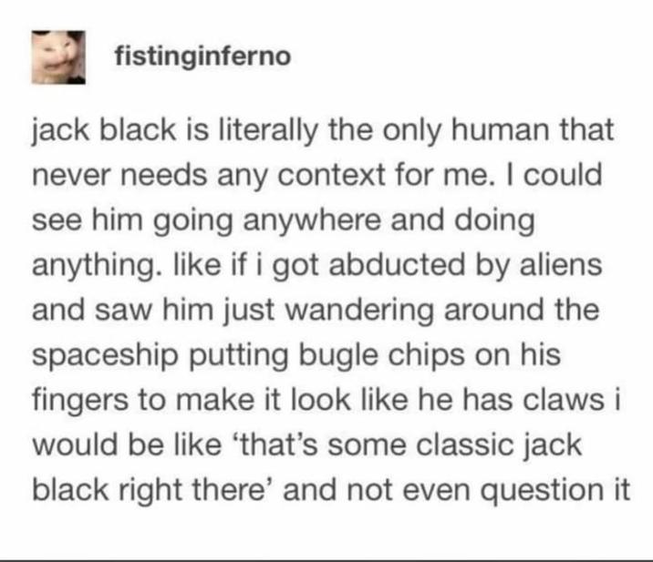 fistinginferno jack black is literally the only human that never needs any context for me. I could see him going anywhere and doing anything. like if i got abducted by aliens and saw him just wandering around the spaceship putting bugle chips on his fingers to make it look like he has claws i would be like 'that's some classic jack black right there' and not even question it