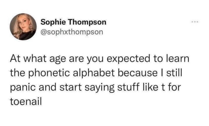 Sophie Thompson @sophxthompson At what age are you expected to learn the phonetic alphabet because I still panic and start saying stuff like t for toenail 600