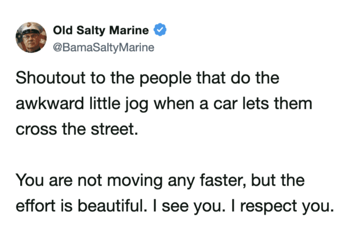 Old Salty Marine @BamaSaltyMarine Shoutout to the people that do the awkward little jog when a car lets them cross the street. You are not moving any faster, but the effort is beautiful. I see you. I respect you.