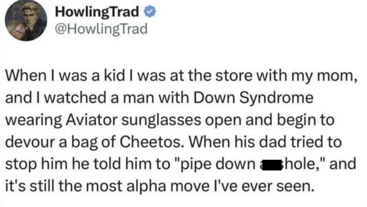 HowlingTrad @HowlingTrad When I was a kid I was at the store with my mom, and I watched a man with Down Syndrome wearing Aviator sunglasses open and begin to devour a bag of Cheetos. When his dad tried to stop him he told him to "pipe down hole," and it's still the most alpha move I've ever seen.