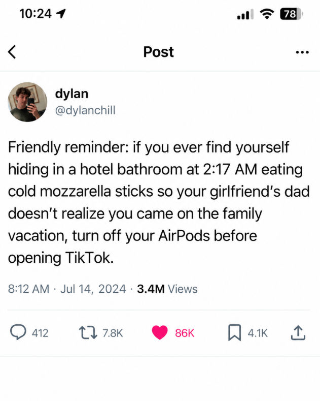 10:24 1 Post l 78 dylan @dylanchill Friendly reminder: if you ever find yourself hiding in a hotel bathroom at 2:17 AM eating cold mozzarella sticks so your girlfriend's dad doesn't realize you came on the family vacation, turn off your AirPods before opening TikTok. 8:12 AM Jul 14, 2024 3.4M Views 412 17.8K 86K ☐ 4.1K 企
