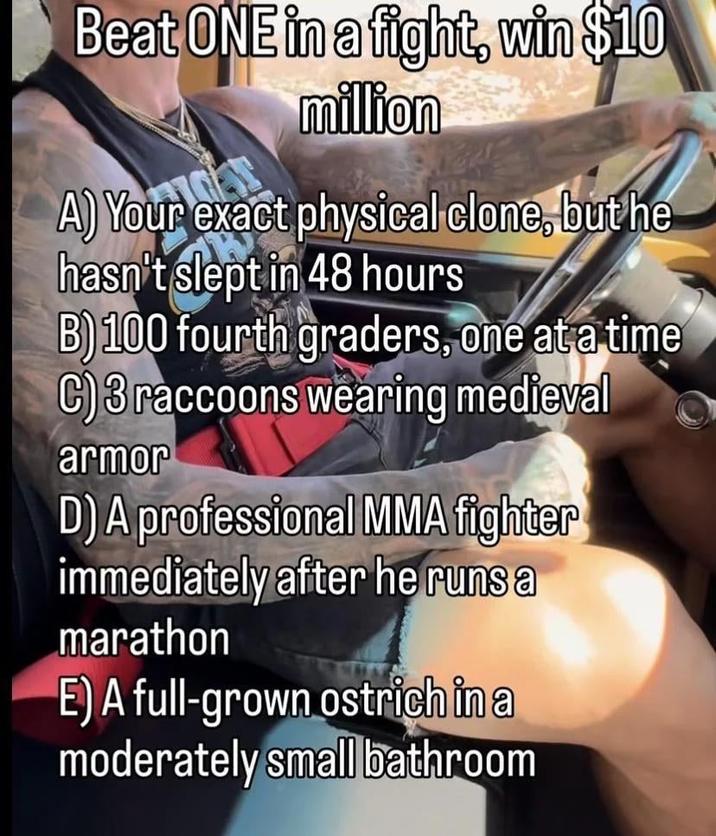 Beat ONE in a fight, win $10 million A) Your exact physical clone, but he hasn't slept in 48 hours B) 100 fourth graders, one at a time C)3 raccoons wearing medieval armor D) A professional MMA fighter immediately after he runs a marathon E) A full-grown ostrich in a moderately small bathroom