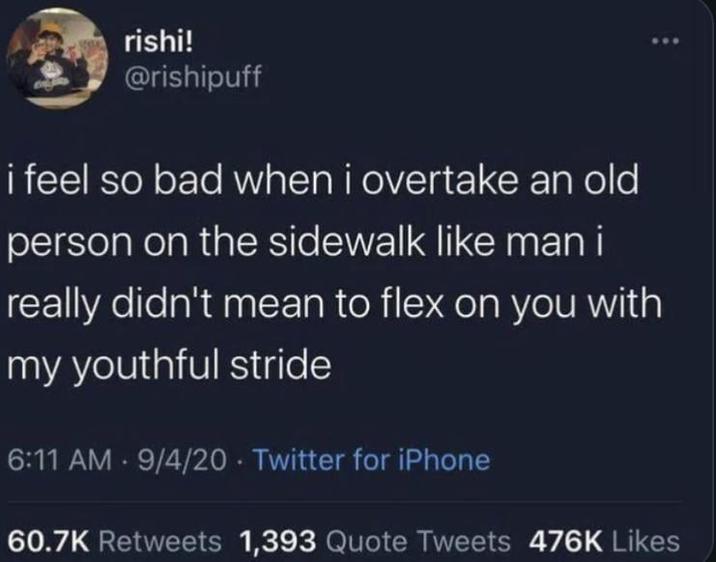 rishi! @rishipuff i feel so bad when i overtake an old person on the sidewalk like man i really didn't mean to flex on you with my youthful stride 6:11 AM - 9/4/20 Twitter for iPhone 60.7K Retweets 1,393 Quote Tweets 476K Likes