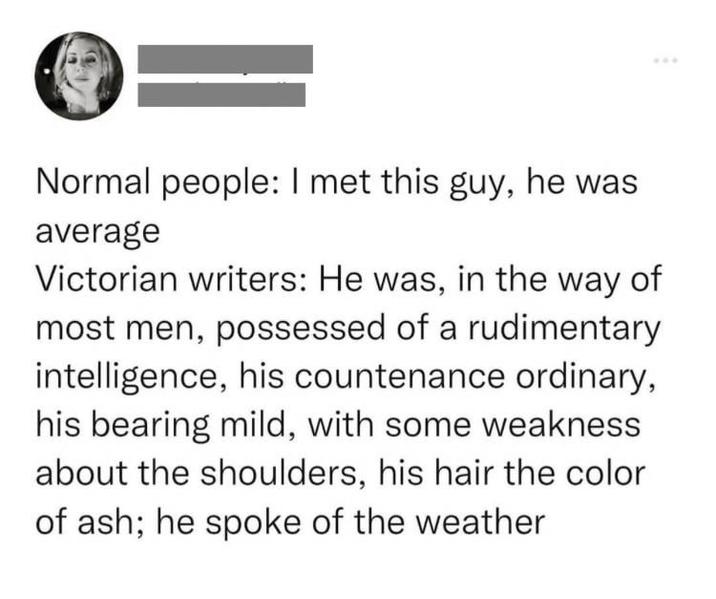 Normal people: I met this guy, he was average Victorian writers: He was, in the way of most men, possessed of a rudimentary intelligence, his countenance ordinary, his bearing mild, with some weakness about the shoulders, his hair the color of ash; he spoke of the weather