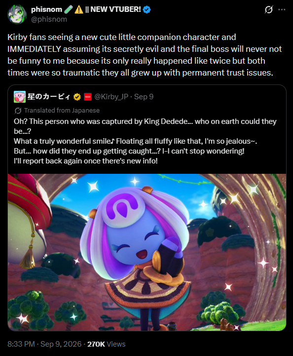phisnom @phisnom || NEW VTUBER! Kirby fans seeing a new cute little companion character and IMMEDIATELY assuming its secretly evil and the final boss will never not be funny to me because its only really happened like twice but both times were so traumatic they all grew up with permanent trust issues. 星のカービィ @Kirby_JP - Sep 9 Translated from Japanese Oh? This person who was captured by King Dedede... who on earth could they be...? What a truly wonderful smile♪ Floating all fluffy like that, I'm so jealous~. But... how did they end up getting caught...? I-I can't stop wondering! I'll report back again once there's new info! 8:33 PM - Sep 9, 2026 - 270K Views