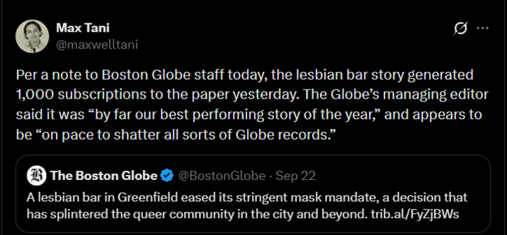 Max Tani @maxwelltani Per a note to Boston Globe staff today, the lesbian bar story generated 1,000 subscriptions to the paper yesterday. The Globe's managing editor said it was "by far our best performing story of the year," and appears to be "on pace to shatter all sorts of Globe records." The Boston Globe ❤ @Boston Globe - Sep 22 A lesbian bar in Greenfield eased its stringent mask mandate, a decision that has splintered the queer community in the city and beyond. trib.al/FyZjBWs