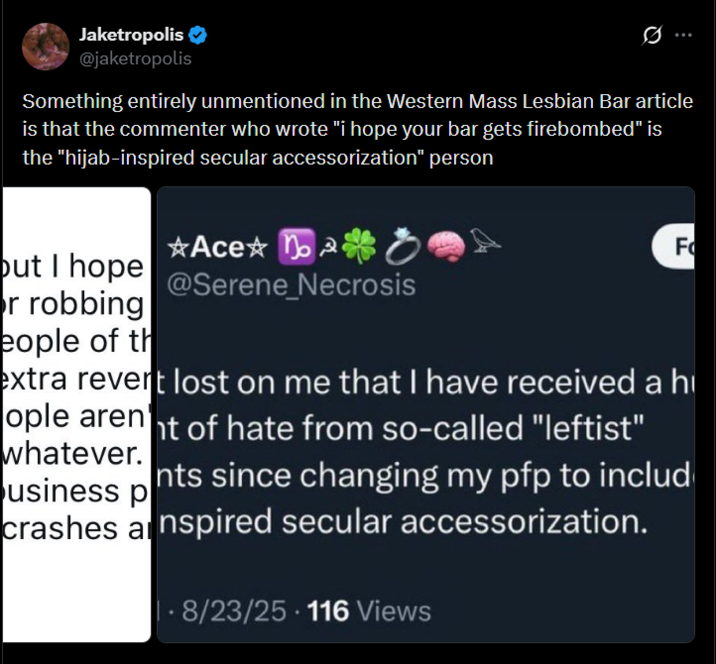 Jaketropolis ❤ @jaketropolis Something entirely unmentioned in the Western Mass Lesbian Bar article is that the commenter who wrote "i hope your bar gets firebombed" is the "hijab-inspired secular accessorization" person *Ace o but I hope @Serene_Necrosis r robbing eople of th F extra revert lost on me that I have received a h ople arent of hate from so-called "leftist" whatever. usiness p nts since changing my pfp to includ crashes a nspired secular accessorization. . 8/23/25 - 116 Views