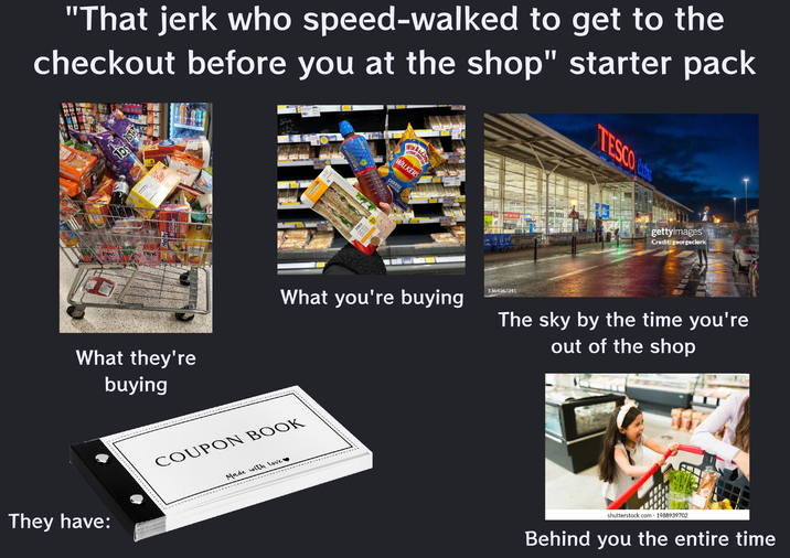 "That jerk who speed-walked to get to the checkout before you at the shop" starter pack HAN emo 2 2 CHEDDAR wwwwww 06 ESTON Helby Simply What they're buying PBERRY TESCO CHICKEN, SNO LETTU £2.50 FAYDAY, EVERY DAY WALKERS CHEESE &ONION FW CON ner Serv What you're buying 1364067241 They have: COUPON BOOK Made with Love ❤ TESCO ext gettyimages Credit: georgeclerk The sky by the time you're out of the shop shutterstock.com 1988939702 Behind you the entire time