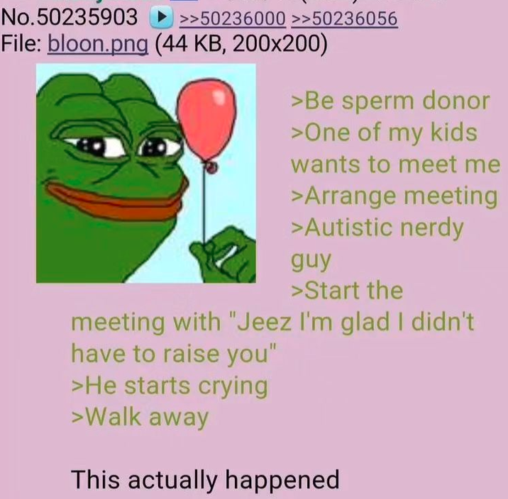 No.50235903 >>50236000 >>50236056 File: bloon.png (44 KB, 200x200) >Be sperm donor >One of my kids wants to meet me >Arrange meeting >Autistic nerdy guy >Start the meeting with "Jeez I'm glad I didn't. have to raise you" >He starts crying >Walk away This actually happened