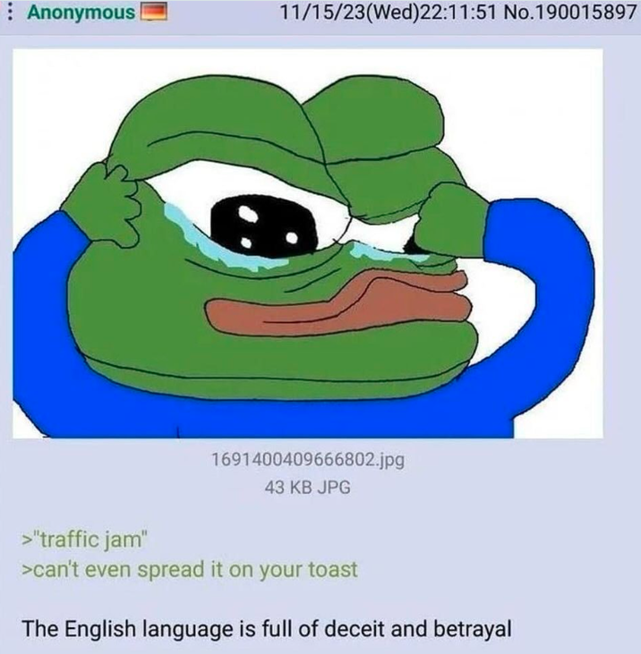 Anonymous 11/15/23(Wed)22:11:51 No.190015897 1691400409666802.jpg 43 KB JPG >"traffic jam" >can't even spread it on your toast The English language is full of deceit and betrayal
