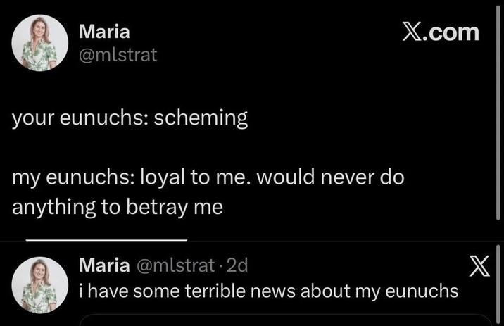 Maria @mlstrat X.com your eunuchs: scheming my eunuchs: loyal to me. would never do anything to betray me Maria @mlstrat⚫2d i have some terrible news about my eunuchs X
