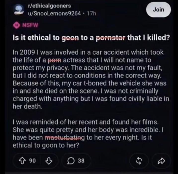 r/ethicalgooners u/SnooLemons9264 - 17h NSFW Join Is it ethical to goon to a pornstar that I killed? In 2009 I was involved in a car accident which took the life of a p--- actress that I will not name to protect my privacy. The accident was not my fault, but I did not react to conditions in the correct way. Because of this, my car t-boned the vehicle she was in and she died on the scene. I was not criminally charged with anything but I was found civilly liable in her death. I was reminded of her recent and found her films. She was quite pretty and her body was incredible. I have been masturbating to her every night. Is it ethical to goon to her? 90 38 $ D