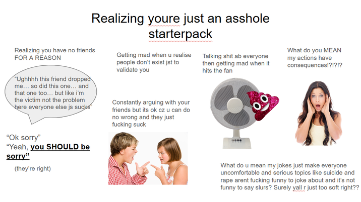 Realizing youre just an a------ Realizing you have no friends FOR A REASON "Ughhhh this friend dropped me... so did this one... and that one too... but like i'm the victim not the problem here everyone else js sucks" starterpack Getting mad when u realise people don't exist jst to validate you Constantly arguing with your friends but its ok cz u can do no wrong and they just f------ suck Talking s--- ab everyone then getting mad when it hits the fan What do you MEAN my actions have consequences!?!?!? "Ok sorry" "Yeah, you SHOULD be sorry" (they're right) What do u mean my jokes just make everyone uncomfortable and serious topics like suicide and r--- arent f------ funny to joke about and it's not funny to say slurs? Surely yall r just too soft right??