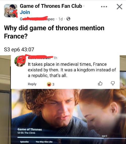 Game of Thrones Fan Club Join Galopec 1d > Why did game of thrones mention France? S3 ep6 43:07 It takes place in medieval times, France existed by then. It was a kingdom instead of a republic, that's all. Reply 3 Game of Thrones 53 E6: The Climb Episodes You May Also Like