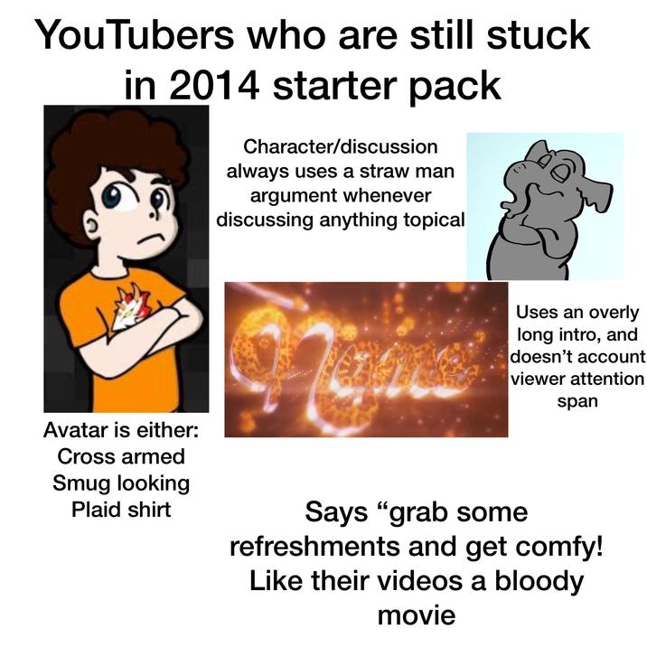 YouTubers who are still stuck in 2014 starter pack Character/discussion always uses a straw man argument whenever discussing anything topical Avatar is either: Cross armed Smug looking Plaid shirt Uses an overly long intro, and doesn't account viewer attention span Says "grab some refreshments and get comfy! Like their videos a bloody movie