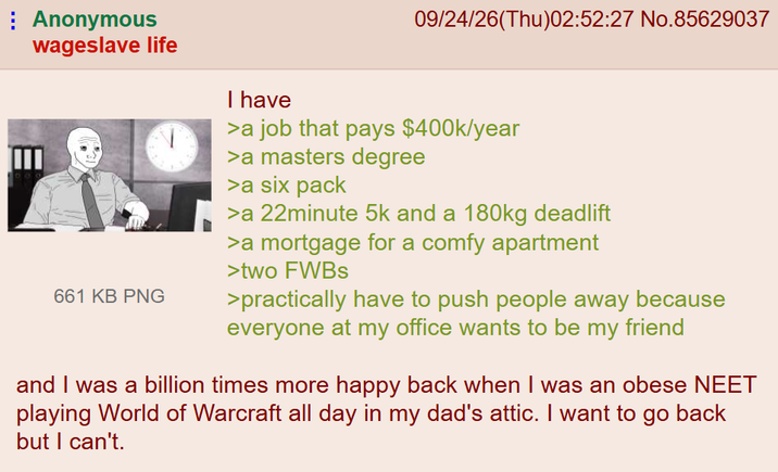 Anonymous wageslave life 661 KB PNG I have 09/24/26(Thu)02:52:27 No.85629037 >a job that pays $400k/year >a masters degree >a six pack >a 22minute 5k and a 180kg deadlift >a mortgage for a comfy apartment >two FWBs >practically have to push people away because everyone at my office wants to be my friend and I was a billion times more happy back when I was an obese NEET playing World of Warcraft all day in my dad's attic. I want to go back but I can't.