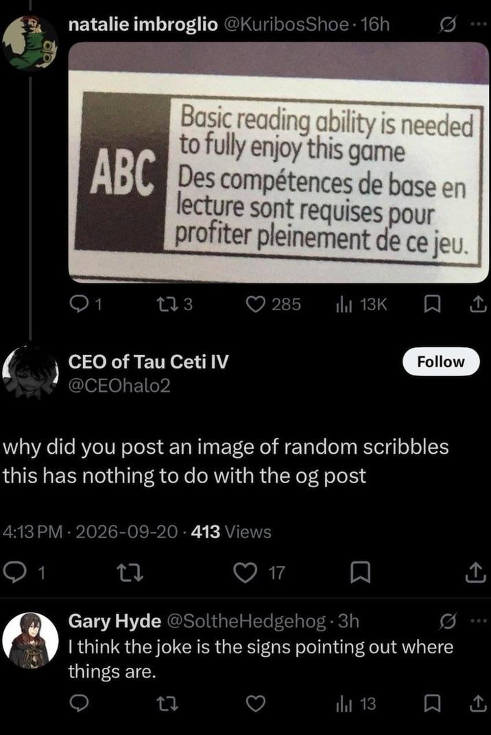 natalie imbroglio @KuribosShoe⚫16h 0 Basic reading ability is needed to fully enjoy this game ABC Des compétences de base en lecture sont requises pour profiter pleinement de ce jeu. 1 173 285 il 13K 口 CEO of Tau Ceti IV @CEOhalo2 Follow why did you post an image of random scribbles this has nothing to do with the og post 4:13 PM 2026-09-20-413 Views 1 27 17 ☐ ↑ Gary Hyde @SoltheHedgehog 3h I think the joke is the signs pointing out where things are. | 13