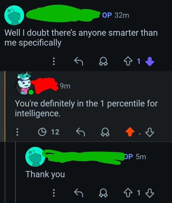 OP 32m Well I doubt there's anyone smarter than me specifically 9m ✩ 1 You're definitely in the 1 percentile for intelligence. 12 Thank you OP 5m 813