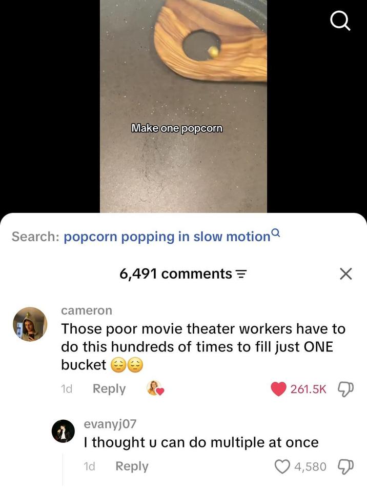 Make one popcorn Search: popcorn popping in slow motion 6,491 comments = Q ☑ cameron Those poor movie theater workers have to do this hundreds of times to fill just ONE bucket ☺☺ 1d Reply evanyj07 261.5K I thought u can do multiple at once 1d Reply 4,580