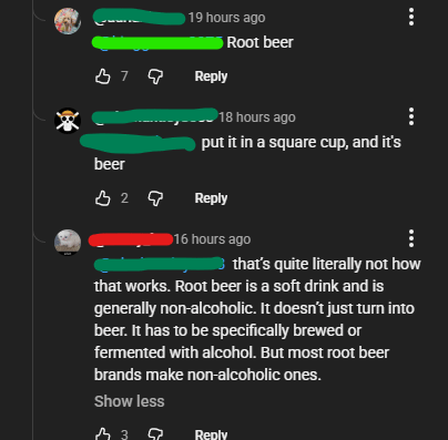 19 hours ago Root beer 379 Reply 18 hours ago put it in a square cup, and it's beer 329 Reply 8 16 hours ago that's quite literally not how that works. Root beer is a soft drink and is generally non-alcoholic. It doesn't just turn into beer. It has to be specifically brewed or fermented with alcohol. But most root beer brands make non-alcoholic ones. Show less 339 Reply