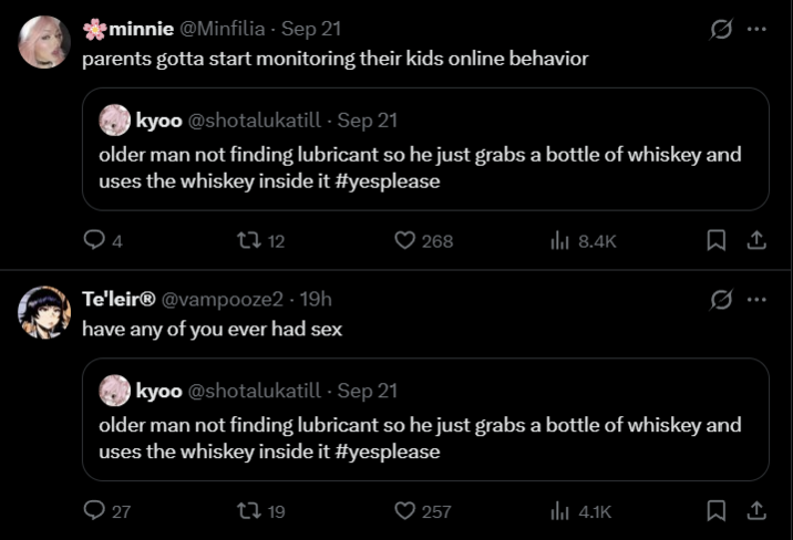 minnie @Minfilia - Sep 21 parents gotta start monitoring their kids online behavior kyoo @shotalukatill - Sep 21 0 older man not finding lubricant so he just grabs a bottle of whiskey and uses the whiskey inside it #yesplease 4 12 268 ill 8.4K 口企 0. Te'leir® @vampooze2 - 19h have any of you ever had sex kyoo @shotalukatill - Sep 21 older man not finding lubricant so he just grabs a bottle of whiskey and uses the whiskey inside it #yesplease 27 t 19 257 ill 4.1K
