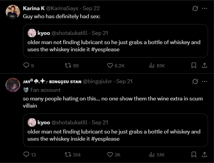 Karina K @KarinaSays Sep 22 Guy who has definitely had sex: kyoo @shotalukatill - Sep 21 older man not finding lubricant so he just grabs a bottle of whiskey and uses the whiskey inside it #yesplease 199 ... 6.2K ill 81K 1 JAY + BINGQIU STAN @bingqiulvr - Sep 21 Fan account so many people hating on this... no one show them the wine extra in scum villain kyoo @shotalukatill - Sep 21 older man not finding lubricant so he just grabs a bottle of whiskey and uses the whiskey inside it #yesplease 13 314 3K 51K ...