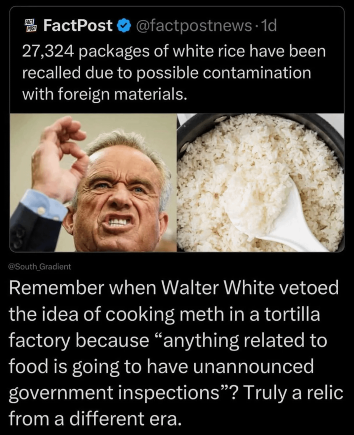 FACT POST FactPost @factpostnews.1d 27,324 packages of white rice have been recalled due to possible contamination with foreign materials. @South_Gradient Remember when Walter White vetoed the idea of cooking meth in a tortilla factory because "anything related to food is going to have unannounced government inspections"? Truly a relic from a different era.