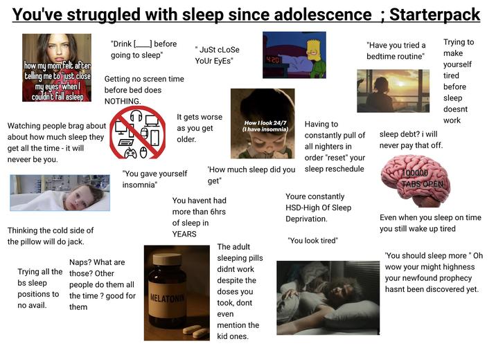 You've struggled with sleep since adolescence; Starterpack how my mom felt after "Drink before [ _] going to sleep" telling me to just close Getting no screen time my eyes when I couldn't fall asleep Watching people brag about about how much sleep they get all the time - it will neveer be you. before bed does NOTHING. www. II 'Just cLoSe Your Eyes" 4.20 It gets worse as you get older. How I look 24/7 (I have insomnia) Having to constantly pull of all nighters in order "reset" your "You gave yourself insomnia" 'How much sleep did you sleep reschedule get" "Have you tried a bedtime routine" sleep debt? i will never pay that off. 100000 TABS OPEN Trying to make yourself tired before sleep doesnt work Thinking the cold side of the pillow will do jack. Naps? What are You havent had more than 6hrs of sleep in YEARS Trying all the those? Other bs sleep people do them all positions to no avail. the time? good for them MELATONIN The adult sleeping pills didnt work despite the doses you took, dont even mention the kid ones. Youre constantly HSD-High Of Sleep Deprivation. "You look tired" Even when you sleep on time you still wake up tired 'You should sleep more " Oh wow your might highness your newfound prophecy hasnt been discovered yet.