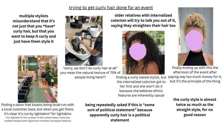 multiple stylists misunderstand that it's not just that you *have* curly hair, but that you want to keep it curly and just have them style it GLOW UP trying to get curly hair done for an event older relatives with internalized colorism will try to talk you out of it, saying they straighten their hair too "sorry, we don't do curly hair at all" you mean the natural texture of 75% of people living here?? finding a salon that boasts being local-run with a local customer base, but when you get there, it's clear it's run by lightskins* for lightskins *not lightskin in the context of the united states, these are mediterraneans with significant northern european features finding a curly haired stylist, but the internalized colorism got to her first and she won't do it because she believes ethnic features are inherently casual being repeatedly asked if this is "some sort of political statement" because apparently curly hair is a political statement finally ending up with this the afternoon of the event after paying way too much money for it, but it's the principle of the thing the curly style is almost twice as much as the straight style, for no good reason