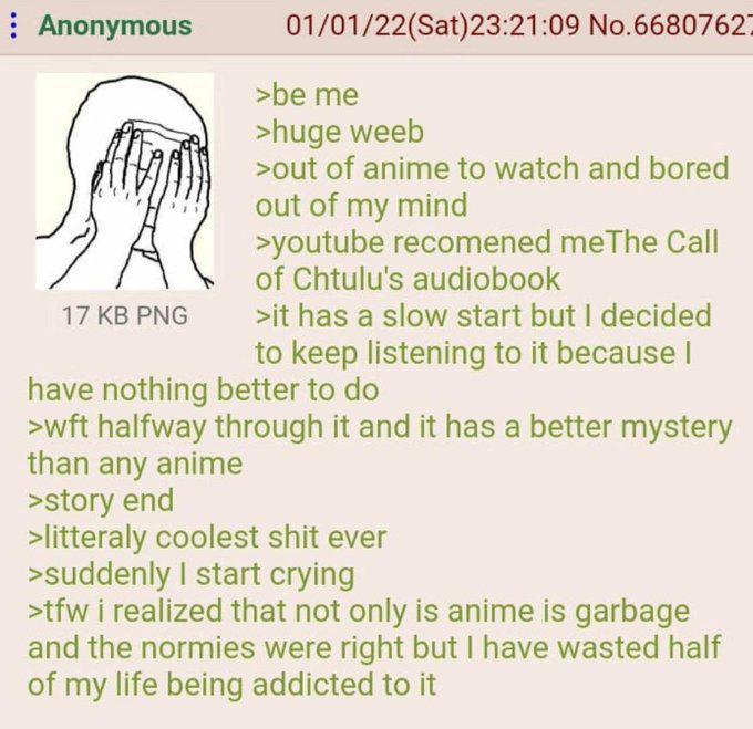 Anonymous 17 KB PNG 01/01/22(Sat)23:21:09 No.6680762- >be me >huge weeb >out of anime to watch and bored out of my mind >youtube recomened meThe Call of Chtulu's audiobook >it has a slow start but I decided to keep listening to it because I have nothing better to do >wft halfway through it and it has a better mystery than any anime >story end >litteraly coolest s--- ever >suddenly I start crying >tfw i realized that not only is anime is garbage and the normies were right but I have wasted half of my life being addicted to it