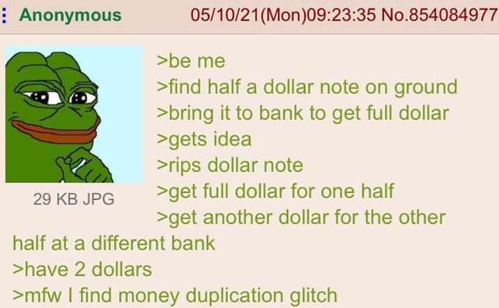 Anonymous 29 KB JPG 05/10/21 (Mon)09:23:35 No.854084977 >be me >find half a dollar note on ground >bring it to bank to get full dollar >gets idea >rips dollar note >get full dollar for one half >get another dollar for the other half at a different bank >have 2 dollars >mfw I find money duplication glitch