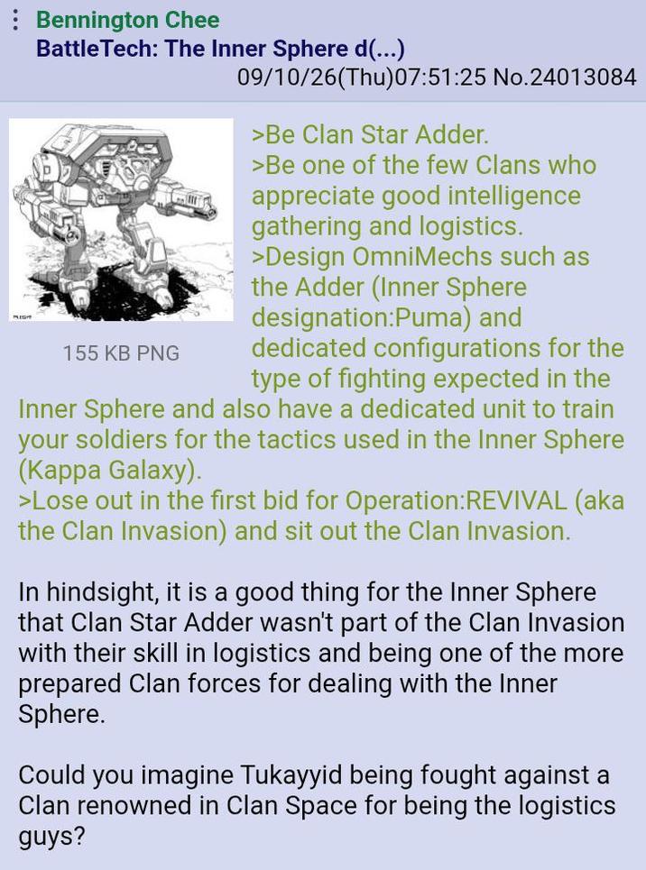 Bennington Chee BattleTech: The Inner Sphere d(...) 155 KB PNG 09/10/26(Thu)07:51:25 No.24013084 >Be Clan Star Adder. >Be one of the few Clans who appreciate good intelligence gathering and logistics. >Design OmniMechs such as the Adder (Inner Sphere designation:Puma) and dedicated configurations for the type of fighting expected in the Inner Sphere and also have a dedicated unit to train your soldiers for the tactics used in the Inner Sphere (Kappa Galaxy). >Lose out in the first bid for Operation: REVIVAL (aka the Clan Invasion) and sit out the Clan Invasion. In hindsight, it is a good thing for the Inner Sphere that Clan Star Adder wasn't part of the Clan Invasion with their skill in logistics and being one of the more prepared Clan forces for dealing with the Inner Sphere. Could you imagine Tukayyid being fought against a Clan renowned in Clan Space for being the logistics guys?