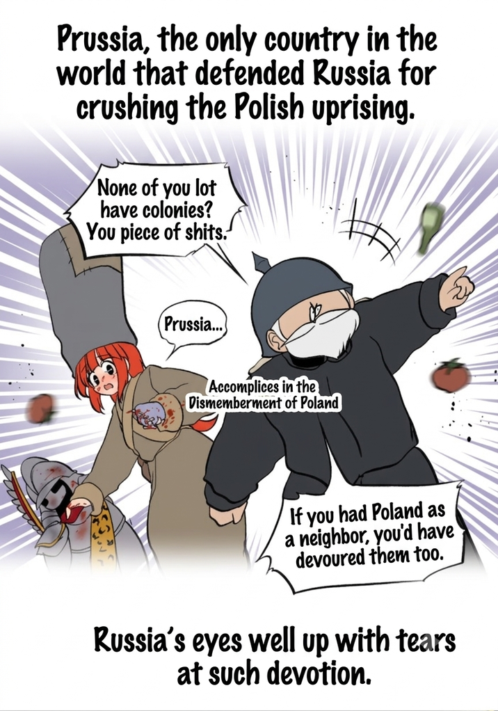 Prussia, the only country in the world that defended Russia for crushing the Polish uprising. None of you lot have colonies? You piece of s----. Prussia... Accomplices in the Dismemberment of Poland If you had Poland as a neighbor, you'd have devoured them too. Russia's eyes well up with tears at such devotion.