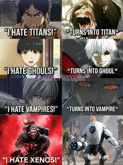 u/cheesiem k "HATE TITANS!" TURNS INTO TITAN* "I HATE GHOULS!" *TURNS INTO GHOUL* ALLPTYPWENAgain! "I HATE VAMPIRES!" *TURNS INTO VAMPIRE* "I HATE XENOS!"