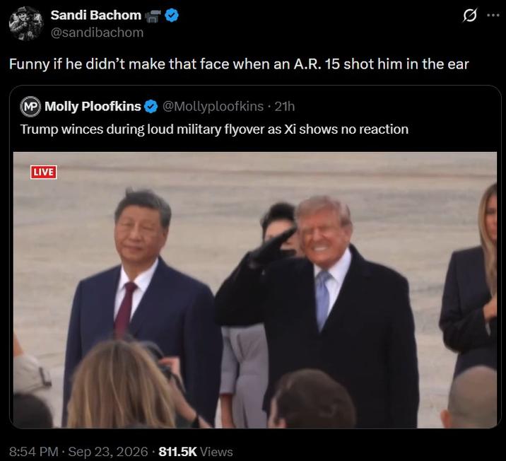 Sandi Bachom @sandibachom 0 Funny if he didn't make that face when an A.R. 15 shot him in the ear MP Molly Ploofkins @Mollyploofkins ⚫ 21h Trump winces during loud military flyover as Xi shows no reaction LIVE 8:54 PM · Sep 23, 2026 811.5K Views