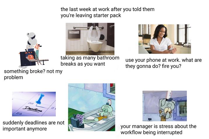 nst the last week at work after you told them you're leaving starter pack taking as many bathroom breaks as you want something broke? not my problem use your phone at work. what are they gonna do? fire you? 25 20 Deadline 21 suddenly deadlines are not important anymore your manager is stress about the workflow being interrupted