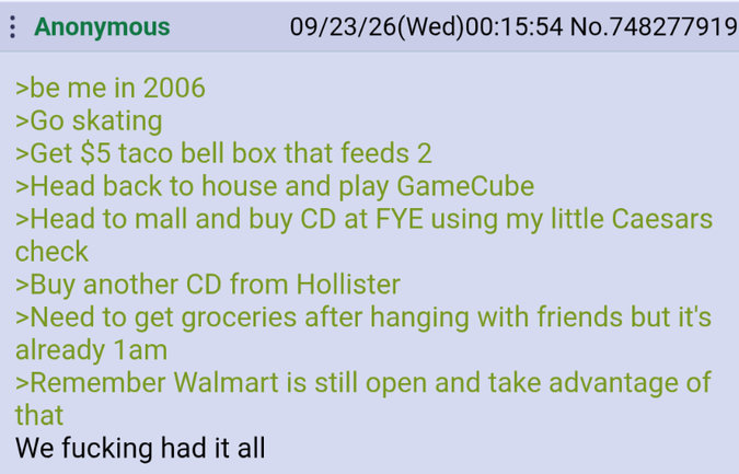 Anonymous >be me in 2006 >Go skating 09/23/26(Wed)00:15:54 No.748277919 >Get $5 taco bell box that feeds 2 >Head back to house and play GameCube >Head to mall and buy CD at FYE using my little Caesars check >Buy another CD from Hollister >Need to get groceries after hanging with friends but it's already 1am >Remember Walmart is still open and take advantage of that We f------ had it all